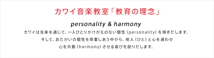 カワイ音楽教室「教育の理念」 personality & harmony カワイは音楽を通じて、一人ひとりかけがえのない個性（personality）を導きだします。そして、おたがいの個性を尊重しあう中から、他人（ひと）と心を通わせ心を共振（harmony）させる喜びを創りだします。