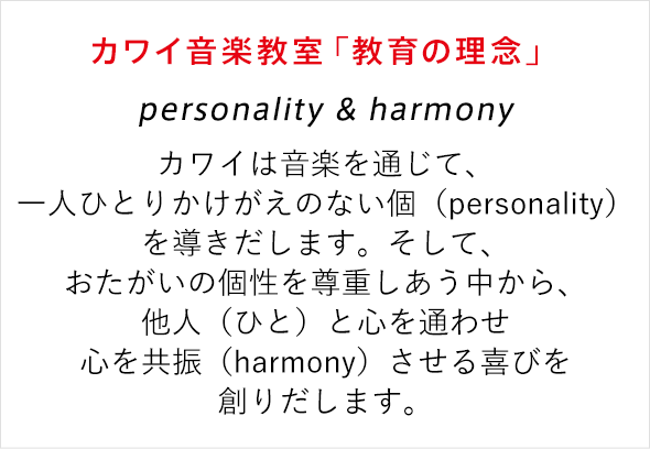 カワイ音楽教室「教育の理念」 personality & harmony カワイは音楽を通じて、一人ひとりかけがえのない個性（personality）を導きだします。そして、おたがいの個性を尊重しあう中から、他人（ひと）と心を通わせ心を共振（harmony）させる喜びを創りだします。